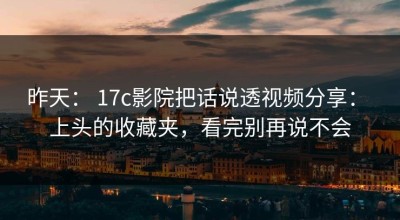 昨天： 17c影院把话说透视频分享： 上头的收藏夹，看完别再说不会