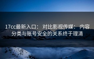 17cc最新入口： 对比影视传媒： 内容分类与账号安全的关系终于理清