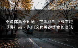 不说你真不知道 · 在黑料社下载看吃瓜爆料前 · 先用这套关键线索检查法