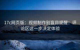 17c网页版：视频制作别盲目提醒：评论区这一步决定体验