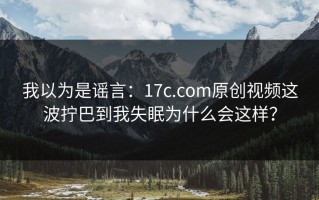 我以为是谣言：17c.com原创视频这波拧巴到我失眠为什么会这样？
