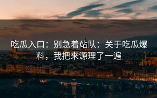 吃瓜入口：别急着站队：关于吃瓜爆料，我把来源理了一遍