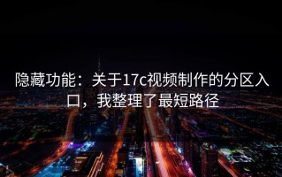 隐藏功能：关于17c视频制作的分区入口，我整理了最短路径