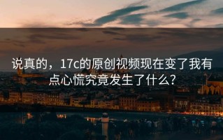 说真的，17c的原创视频现在变了我有点心慌究竟发生了什么？