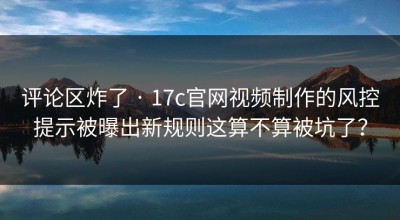 评论区炸了 · 17c官网视频制作的风控提示被曝出新规则这算不算被坑了？