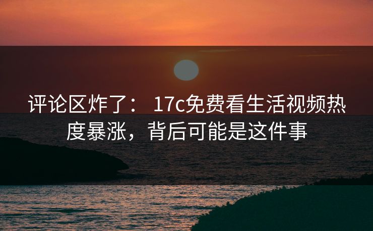 评论区炸了： 17c免费看生活视频热度暴涨，背后可能是这件事-第1张图片-17c一起草最新 - 高清短视频平台