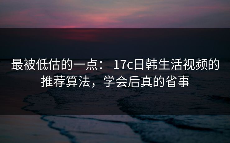 最被低估的一点： 17c日韩生活视频的推荐算法，学会后真的省事-第1张图片-17c一起草最新 - 高清短视频平台
