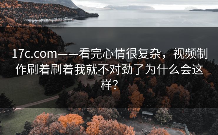 17c.com——看完心情很复杂，视频制作刷着刷着我就不对劲了为什么会这样？-第1张图片-17c一起草最新 - 高清短视频平台