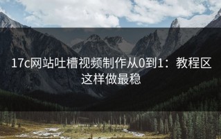 17c网站吐槽视频制作从0到1：教程区这样做最稳