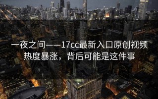 一夜之间——17cc最新入口原创视频热度暴涨，背后可能是这件事