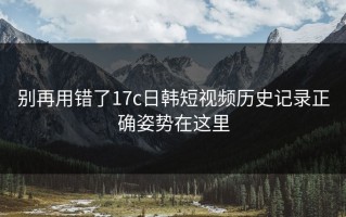 别再用错了17c日韩短视频历史记录正确姿势在这里