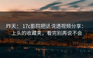 昨天： 17c影院把话说透视频分享： 上头的收藏夹，看完别再说不会