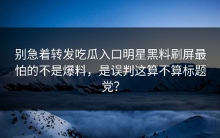 别急着转发吃瓜入口明星黑料刷屏最怕的不是爆料，是误判这算不算标题党？