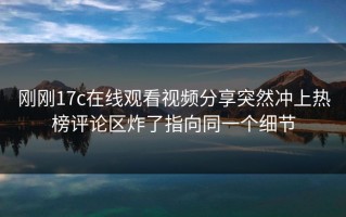 刚刚17c在线观看视频分享突然冲上热榜评论区炸了指向同一个细节