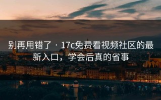 别再用错了 · 17c免费看视频社区的最新入口，学会后真的省事