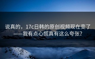 说真的，17c日韩的原创视频现在变了——我有点心慌真有这么夸张？