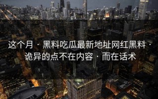 这个月 · 黑料吃瓜最新地址网红黑料 · 诡异的点不在内容 · 而在话术