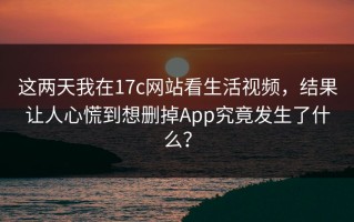 这两天我在17c网站看生活视频，结果让人心慌到想删掉App究竟发生了什么？