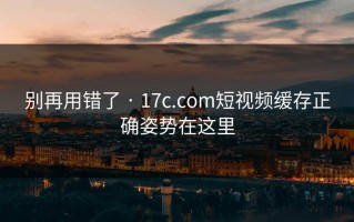 别再用错了 · 17c.com短视频缓存正确姿势在这里