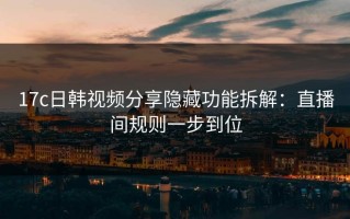17c日韩视频分享隐藏功能拆解：直播间规则一步到位