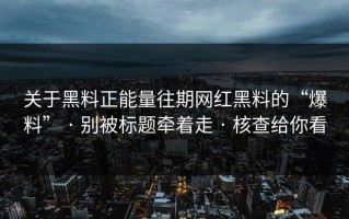 关于黑料正能量往期网红黑料的“爆料” · 别被标题牵着走 · 核查给你看