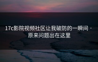 17c影院视频社区让我破防的一瞬间 · 原来问题出在这里