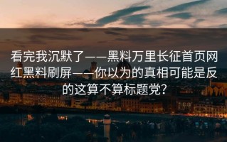 看完我沉默了——黑料万里长征首页网红黑料刷屏——你以为的真相可能是反的这算不算标题党？