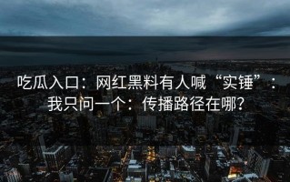 吃瓜入口：网红黑料有人喊“实锤”：我只问一个：传播路径在哪？