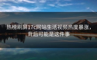 热榜刷屏17c网站生活视频热度暴涨，背后可能是这件事
