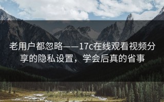 老用户都忽略——17c在线观看视频分享的隐私设置，学会后真的省事