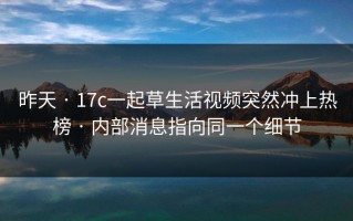 昨天 · 17c一起草生活视频突然冲上热榜 · 内部消息指向同一个细节