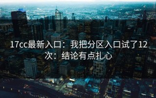 17cc最新入口：我把分区入口试了12次：结论有点扎心