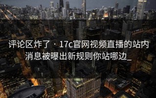 评论区炸了 · 17c官网视频直播的站内消息被曝出新规则你站哪边_