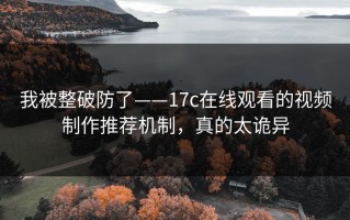 我被整破防了——17c在线观看的视频制作推荐机制，真的太诡异
