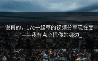 说真的，17c一起草的视频分享现在变了——我有点心慌你站哪边_