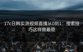 17c日韩实测视频直播从0到1：搜索技巧这样做最稳
