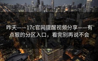 昨天——17c官网提醒视频分享——有点狠的分区入口，看完别再说不会