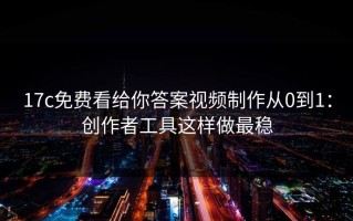 17c免费看给你答案视频制作从0到1：创作者工具这样做最稳