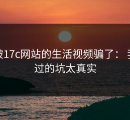 别被17c网站的生活视频骗了： 我踩过的坑太真实