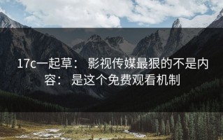 17c一起草： 影视传媒最狠的不是内容： 是这个免费观看机制