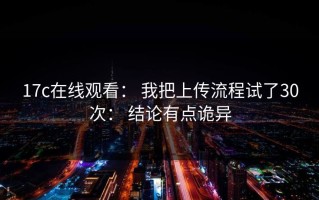17c在线观看： 我把上传流程试了30次： 结论有点诡异