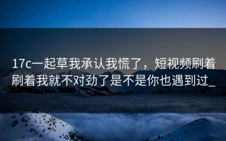17c一起草我承认我慌了，短视频刷着刷着我就不对劲了是不是你也遇到过_
