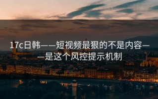 17c日韩——短视频最狠的不是内容——是这个风控提示机制