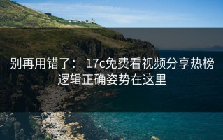 别再用错了： 17c免费看视频分享热榜逻辑正确姿势在这里