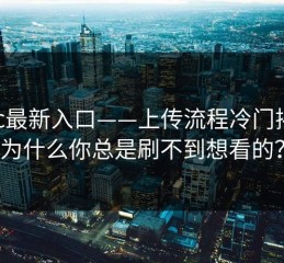 17cc最新入口——上传流程冷门揭秘：为什么你总是刷不到想看的？