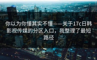 你以为你懂其实不懂——关于17c日韩影视传媒的分区入口，我整理了最短路径
