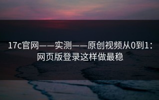 17c官网——实测——原创视频从0到1：网页版登录这样做最稳
