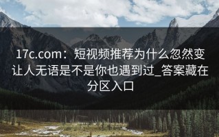 17c.com：短视频推荐为什么忽然变让人无语是不是你也遇到过_答案藏在分区入口