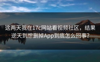 这两天我在17c网站看视频社区，结果逆天到想删掉App到底怎么回事？