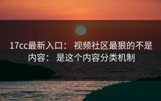 17cc最新入口： 视频社区最狠的不是内容： 是这个内容分类机制